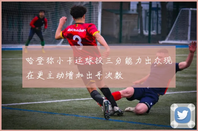 哈登称小卡运球投三分能力出众现在更主动增加出手次数