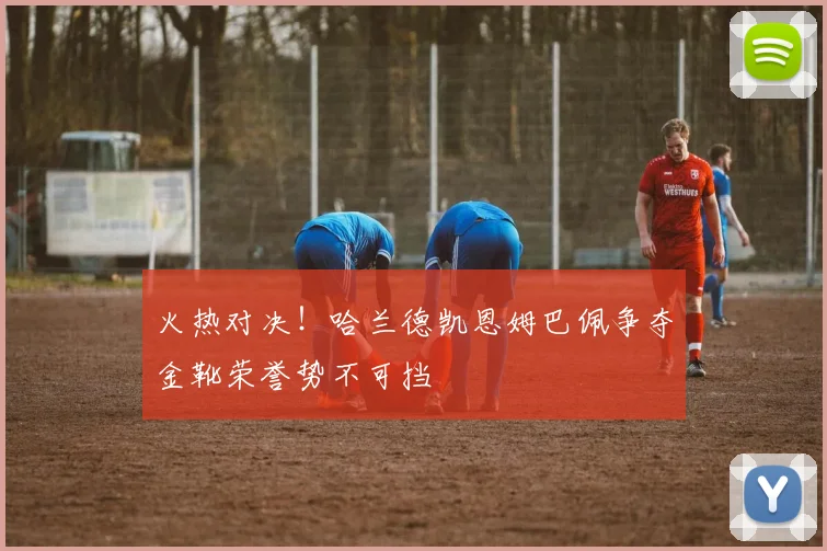火热对决！哈兰德凯恩姆巴佩争夺金靴荣誉势不可挡