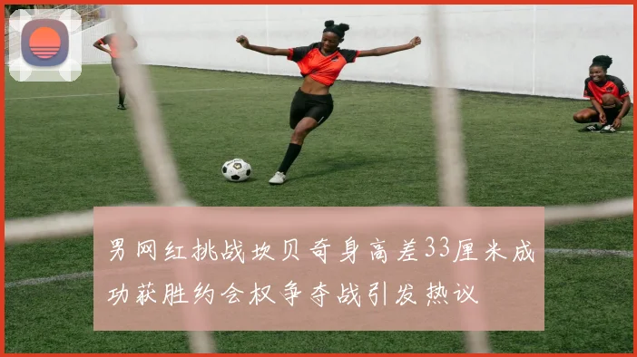 男网红挑战坎贝奇身高差33厘米成功获胜约会权争夺战引发热议