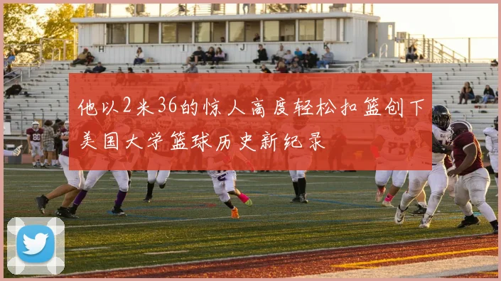 他以2米36的惊人高度轻松扣篮创下美国大学篮球历史新纪录