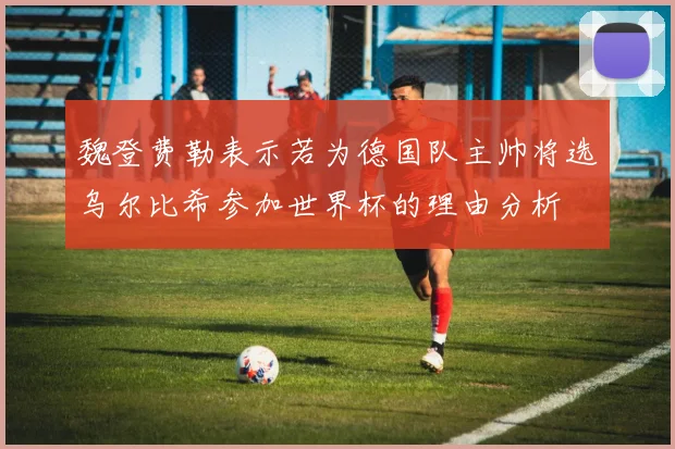 魏登费勒表示若为德国队主帅将选乌尔比希参加世界杯的理由分析