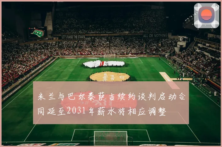 米兰与巴尔泰萨吉续约谈判启动合同延至2031年薪水将相应调整
