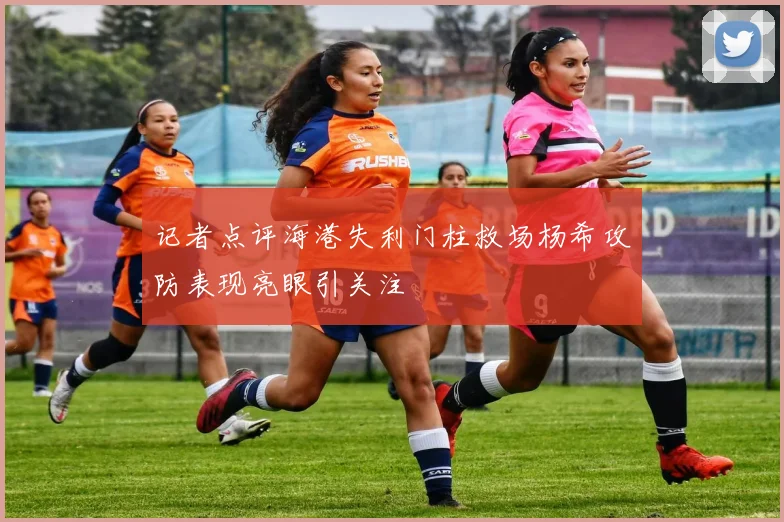 记者点评海港失利门柱救场杨希攻防表现亮眼引关注