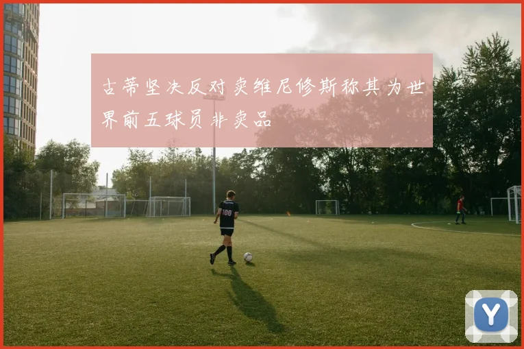古蒂坚决反对卖维尼修斯称其为世界前五球员非卖品