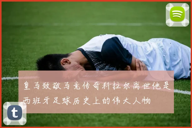 皇马致敬马竞传奇科拉尔离世他是西班牙足球历史上的伟大人物