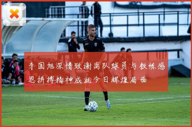 李国旭深情致谢离队球员与教练感恩拼搏精神成就今日辉煌局面