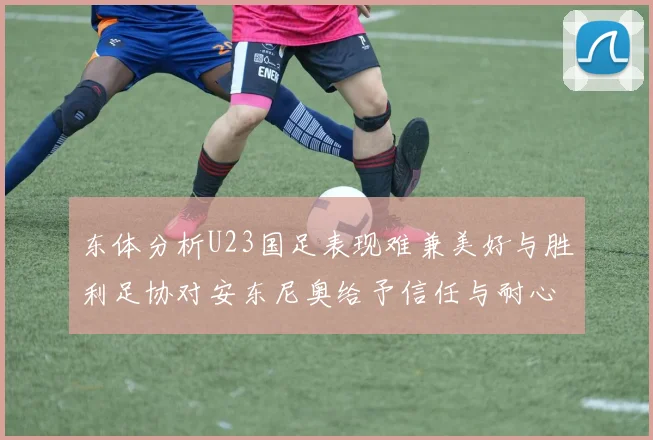 东体分析U23国足表现难兼美好与胜利足协对安东尼奥给予信任与耐心
