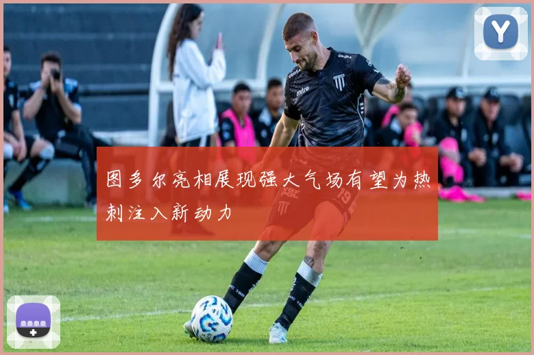 图多尔亮相展现强大气场有望为热刺注入新动力