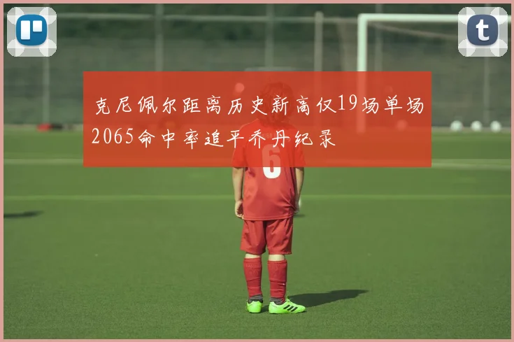 克尼佩尔距离历史新高仅19场单场2065命中率追平乔丹纪录