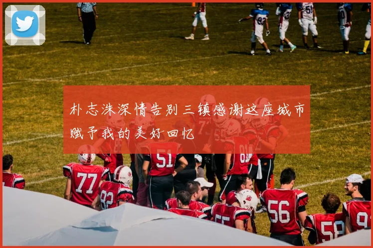 朴志洙深情告别三镇感谢这座城市赋予我的美好回忆