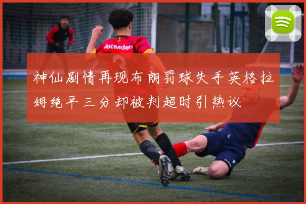 神仙剧情再现布朗罚球失手英格拉姆绝平三分却被判超时引热议