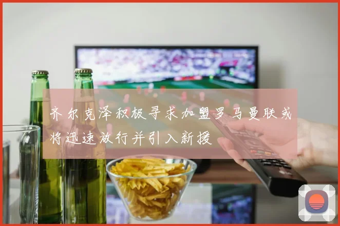 齐尔克泽积极寻求加盟罗马曼联或将迅速放行并引入新援