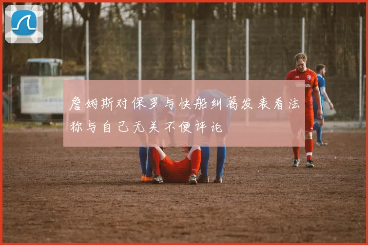 詹姆斯对保罗与快船纠葛发表看法称与自己无关不便评论
