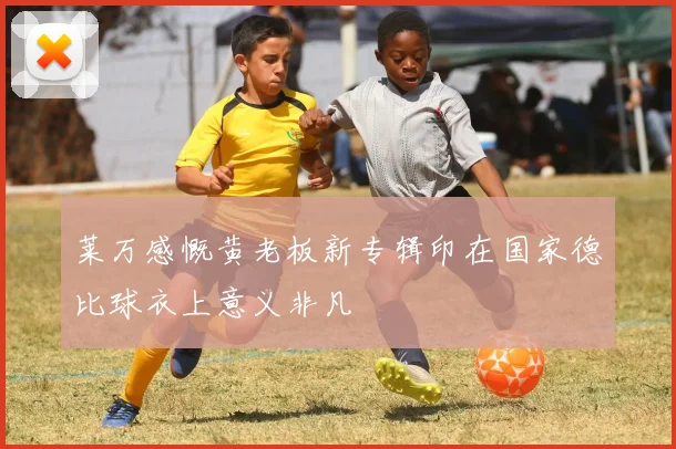 莱万感慨黄老板新专辑印在国家德比球衣上意义非凡