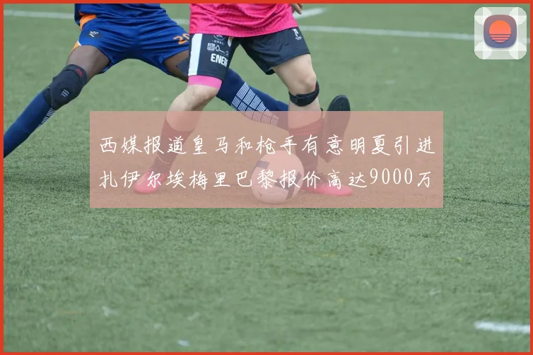 西媒报道皇马和枪手有意明夏引进扎伊尔埃梅里巴黎报价高达9000万欧