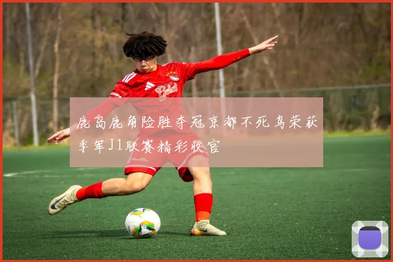 鹿岛鹿角险胜夺冠京都不死鸟荣获季军J1联赛精彩收官