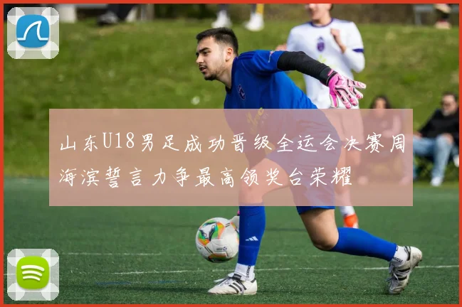 山东U18男足成功晋级全运会决赛周海滨誓言力争最高领奖台荣耀