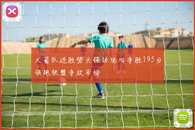 火箭队连胜势头强劲场均净胜195分领跑联盟净效率榜