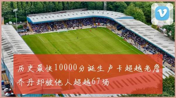 历史最快10000分诞生卢卡超越老詹乔丹却被他人超越67场