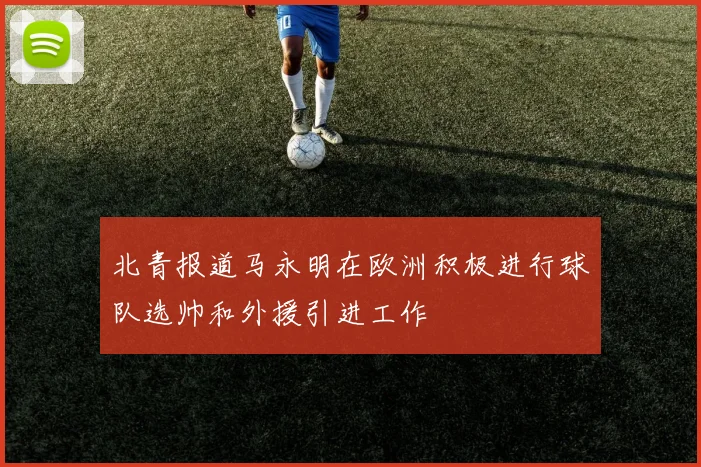 北青报道马永明在欧洲积极进行球队选帅和外援引进工作