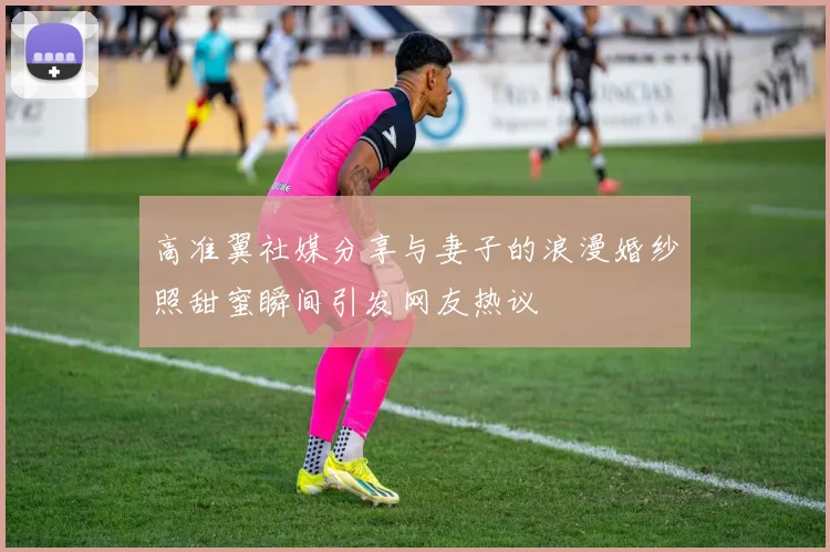 高准翼社媒分享与妻子的浪漫婚纱照甜蜜瞬间引发网友热议