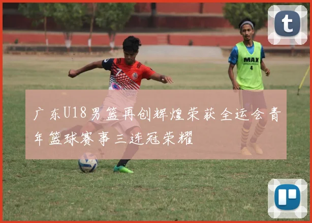 广东U18男篮再创辉煌荣获全运会青年篮球赛事三连冠荣耀