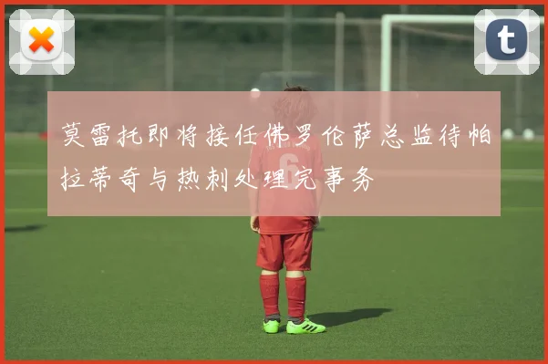 莫雷托即将接任佛罗伦萨总监待帕拉蒂奇与热刺处理完事务