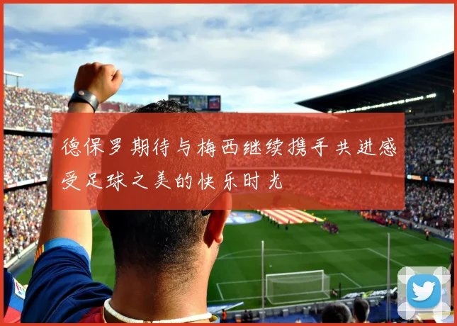德保罗期待与梅西继续携手共进感受足球之美的快乐时光