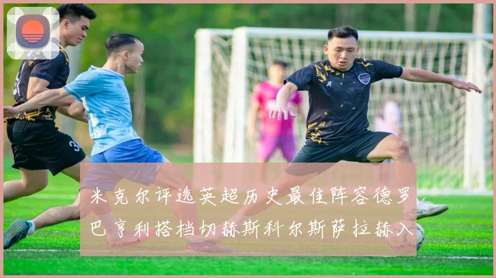 米克尔评选英超历史最佳阵容德罗巴亨利搭档切赫斯科尔斯萨拉赫入选