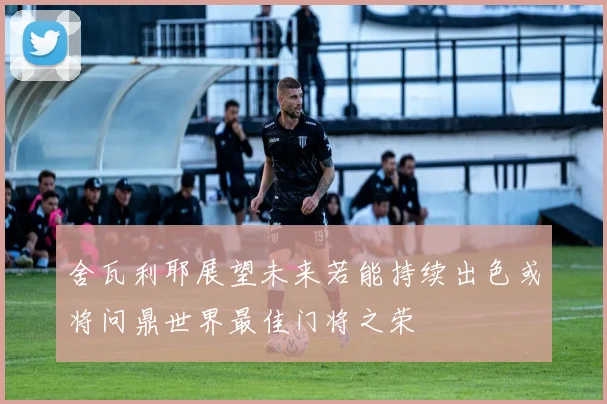 舍瓦利耶展望未来若能持续出色或将问鼎世界最佳门将之荣