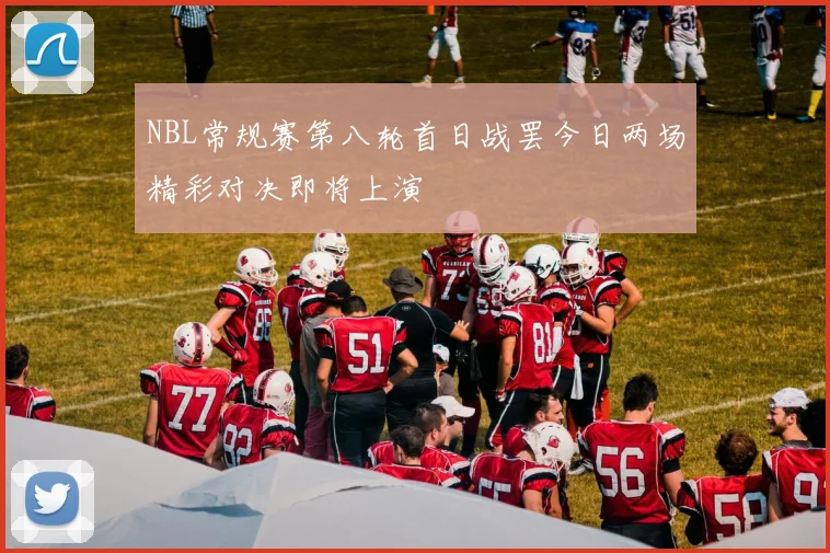 NBL常规赛第八轮首日战罢今日两场精彩对决即将上演